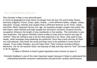 The clientele in Mep is very diversificated.
In terms of geographical areas there are people from all over the world (Italy, Russia,
Germany, England, France, Israel, Spain, Arabia...) with different habits, religion, tastes,
education. Groups, families and couples show a different behavior as for times, needs,
activities. Other important factors are: age, for example younger couples may prefer the
half board, while families and older people the full board; economic situation and the
occupation influence the lenght of stay (weekends vs few weeks). The motivation is also
very important. The typical clientele comes to Mep to relax and to receive any type of
comfort. They are willing to pay a lot but they expected a lot. Once, they used to stay
weeks, while nowadays long weekends are preferred. Since they travel and lots of them
are international, they know the world and they want to be satisfied in every kind of
request. If you make mistakes, you will loose them. They continue coming to Milano
Marittima, not for the location itself, but because of Mep and they want to “live” the hotel
in all its aspects.
It takes a lifetime to build a good reputation and a minute to loose it.
Clientele feedback is one of the most important aspect because it helps to understand the
relationship between consumer expectations and perceived product performance.
 