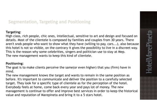 Targeting:
High class, rich people, chic ones, intellectual, sensitive to art and design and focused on
details. Most of the clientele is composed by families and couples from 30 years. There
aren't snob people who want to show what they have (willing to pay, cars...), also because
this hotel is not so visible, on the contrary it gives the possibility to live in a discreet way.
This is the reason why some celebrities, singers and politician use to stay at Mep.
The new management wants to keep this kind of clientele.
Positioning:
The goal is to make clients perceive the same(or even higher) that you (firm) have in
mind.
The new management knows the target and wants to remain in the same position as
before. It's important to communicate and deliver the position to a carefully selected
target. They look for a specific type of clientele as for the perception of the hotel.
Everybody feels at home, come back every year and pays lot of money. The new
management is continue to offer and improve best services in order to keep the historical
value and reputation of Marepineta and bring it to a 5 stars hotel.
 
