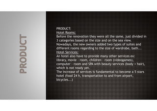 PRODUCT:
Hotel Rooms:
Before the renovation they were all the same, just divided in
3 categories based on the size and on the sea view.
Nowadays, the new owners added two types of suites and
different rooms regarding to the size of wardrobe, bath...
Hotel Services:
An hotel also have to provide many other services ex:
library, movie – room, children – room (videogames),
computer - room and SPA with beauty services (body + hair),
which is not ready yet.
The increase of services is fundamental to become a 5 stars
hotel (food 24 h, transportation to and from airport,
bicycles...)
 