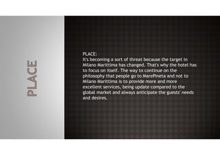 PLACE:
It's becoming a sort of threat because the target in
Milano Marittima has changed. That's why the hotel has
to focus on itself. The way to continue on the
philosophy that people go to MarePineta and not to
Milano Marittima is to provide more and more
excellent services, being update compared to the
global market and always anticipate the guests' needs
and desires.
 