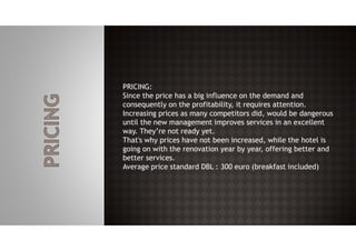PRICING:
Since the price has a big influence on the demand and
consequently on the profitability, it requires attention.
Increasing prices as many competitors did, would be dangerous
until the new management improves services in an excellent
way. They’re not ready yet.
That's why prices have not been increased, while the hotel is
going on with the renovation year by year, offering better and
better services.
Average price standard DBL : 300 euro (breakfast included)
 