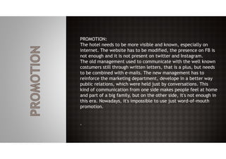PROMOTION:
The hotel needs to be more visible and known, especially on
internet. The website has to be modified, the presence on FB is
not enough and it is not present on twitter and Instagram.
The old management used to communicate with the well known
costumers still through written letters, that is a plus, but needs
to be combined with e-mails. The new management has to
reinforce the marketing department, develope in a better way
public relations, which were held just by conversations. This
kind of communication from one side makes people feel at home
and part of a big family, but on the other side, it's not enough in
this era. Nowadays, it's impossible to use just word-of-mouth
promotion.
.
 