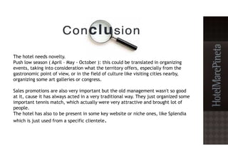 The hotel needs novelty.
Push low season ( April – May - October ): this could be translated in organizing
events, taking into consideration what the territory offers, especially from the
gastronomic point of view, or in the field of culture like visiting cities nearby,
organizing some art galleries or congress.
Sales promotions are also very important but the old management wasn't so good
at it, cause it has always acted in a very traditional way. They just organized some
important tennis match, which actually were very attractive and brought lot of
people.
The hotel has also to be present in some key website or niche ones, like Splendia
which is just used from a specific clientele.
 