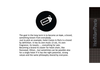 The goal in the long term is to become an icon, a brand,
something known from everybody.
Just to pick an example, hotel Costes in Paris is a brand
by definition. It has its own music (3 cd), it's own
fragrance, its towels..., everything for sale.
Becoming a brand it's easier for hotel chain, like
Starwood, Hilton...but sometimes can be possible also
for a single hotel if it has the right potential, strong
values and the same philosophy shared by everyone.
 