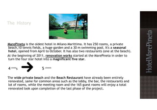 MarePineta is the oldest hotel in Milano Marittima. It has 250 rooms, a private
beach,10 tennis fields, a huge garden and a 30 m swimming pool. It's a seasonal
hotel, opened from April to October. It has also two restaurants (one at the beach).
At the beginning of 2011, renovation works started at the MarePineta in order to
turn the four star hotel into a magnificent five star.
4 ****s 5 *****
The wide private beach and the Beach Restaurant have already been entirely
renovated, same for common areas such as the lobby, the bar, the restaurants and
lot of rooms, while the meeting room and the 165 guest rooms will enjoy a total
renovated look upon completion of the last phase of the project.
 