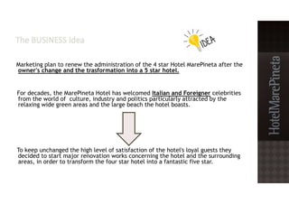 Marketing plan to renew the administration of the 4 star Hotel MarePineta after the
owner's change and the trasformation into a 5 star hotel.
For decades, the MarePineta Hotel has welcomed Italian and Foreigner celebrities
from the world of culture, industry and politics particularly attracted by the
relaxing wide green areas and the large beach the hotel boasts.
To keep unchanged the high level of satisfaction of the hotel's loyal guests they
decided to start major renovation works concerning the hotel and the surrounding
areas, in order to transform the four star hotel into a fantastic five star.
 