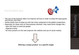• The aim of the business idea is to improve services in order to keep the loyal guests
and attract new ones
• Italian hotels have to keep up with the times compared to the global competitors.
• Especially for those with an international clientele, they need some changes like :
open the hotel to external people
organize events
be more present on the web (improve the website and use of social media).
Offering a unique product to a specific target
 