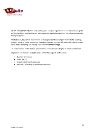 Als full service Internetbureau helpt On-Site grote én kleine organisaties bij het realiseren van grote
én kleine ambities voor het Internet. Van concept tot praktische uitvoering. Van online campagne tot
Enterprise portal.

We bedenken, bouwen en onderhouden op maat gesneden toepassingen: voor website, webshop,
intranet, portal en online community. Vervolgens halen we het maximale uit e-mail, zoekmachine en
social media marketing. Dit alles Op basis van bewezen technologie.

Zo verzekeren we continuïteit en garanderen we constante aansluiting bij de laatste standaarden.

Wij richten ons metname op bedrijven die binnen het volgende profiel vallen:

       Business to Business
       25 tot 500 FTE
       (maak) industrie en Groothandel
       Verkoop – Marketing- of efficiency doelstelling




                                                                                                    12
www.-on-site.nl
 