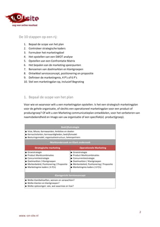 De 10 stappen op een rij:
   1.    Bepaal de scope van het plan
   2.    Controleer strategische kaders
   3.    Formuleer het marketingdoel
   4.    Het opstellen van een SWOT analyse
   5.    Opstellen van een Confrontatie Matrix
   6.    Het bepalen van de marketing speerpunten
   7.    Benoemen van doelmarkten en klantgroepen
   8.    Ontwikkel serviceconcept, positionering en propositie
   9.    Definieer de marketingmix, 4 P’s of 6 P’s
   10.   Stel een marketingplan op, inclusief Begroting




   1. Bepaal de scope van het plan
   Voor wie en waarvoor wilt u een marketingplan opstellen. Is het een strategisch marketingplan
   voor de gehele organisatie, of slechts een operationeel marketingplan voor een product of
   productgroep? Of wilt u een Marketing communicatieplan ontwikkelen, voor het verbeteren van
   naamsbekendheid en Imago van uw organisatie of een specifiek(e) product(groep).




                                                                                               2
www.-on-site.nl
 