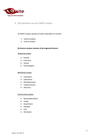 4. Het opstellen van een SWOT analyse



       De SWOT analyse, bestaat uit twee onderdelen te noemen :

           1. Externe analyse
           2. Interne analyse


       De Externe analyse, bestaat uit de volgende factoren:

       Omgeving analyse

              Politiek
              Economie
              Sociaal
              Technologisch


       Bedrijfstak analyse

              Toetreders
              Substituten
              Marktdynamiek
              Toeleveranciers
              Afnemers


       Concurrentie analyse

              Naamsbekendheid
              Imago
              Assortiment
              Kwaliteit
              Prijs
              Distributie




                                                                  4
www.-on-site.nl
 