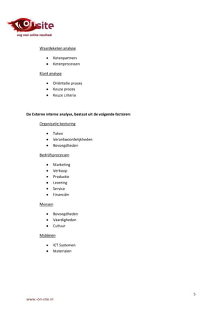 Waardeketen analyse

              Ketenpartners
              Ketenprocessen

       Klant analyse

              Oriëntatie proces
              Keuze proces
              Keuze criteria



De Externe interne analyse, bestaat uit de volgende factoren:

       Organisatie besturing

              Taken
              Verantwoordelijkheden
              Bevoegdheden

       Bedrijfsprocessen

              Marketing
              Verkoop
              Productie
              Levering
              Service
              Financiën

       Mensen

              Bevoegdheden
              Vaardigheden
              Cultuur

       Middelen

              ICT Systemen
              Materialen




                                                                5
www.-on-site.nl
 