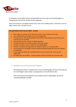 Er belangrijk is, dat de SWOT analyse wordt gerelateerd aan de scope van het Marketingplan en
zodanig worden dan ook de relevante punten uitgewerkt.

Neem hier de tijd voor, een goede analyse kunt u nooit in een middag maken, u heeft dan al snel een
SWOT analyse waar u weinig mee kunt.


Veel gemaakte fouten bij een SWOT –analyse

      Men maakt een analyse op het verkeerde niveau ( niet in relatie tot de scope)
      Geen Multidisciplinaire aanpak, maar een eenzijdige blik
      De onderwerpen niet specifiek genoeg ( Wat betekent bijvoorbeeld de openheid van het
       internet voor een retailer?)
      Onderwerpen worden verkeerd of dubbel geplaatst
      Het gebruik maken van waarde oordelen, binnen de analyse
      Sterkten en Zwakten staan in relatie tot het marketingdoel
      Sterkten en Zwakten zijn gebaseerd op “whisful thinking” i.p.v. op harde cijfers
      Het vermelden van strategieën als kans (Contentmarketing toepassen binnen de software
       ontwikkeling)
      Teveel ingaan op details (De hoofdzaken dienen wel concreet te zijn, maar nog niet
       uitgewerkt)
      De uitkomsten van de SWOT – analyse worden niet door vertaald naar concrete acties




   5. Opstellen van een Confrontatie Matrix

       De belangrijkste sterkte en zwakke punten, kansen en bedreigingen, die binnen de Scope van
       het marketingplan vallen worden nu overgenomen in de confrontatie matrix.

       Door de sterke punten te koppelen aan de zwakke punten en bedreigingen, worden de
       marketinguitdagingen duidelijk.




                                                                                                  6
www.-on-site.nl
 