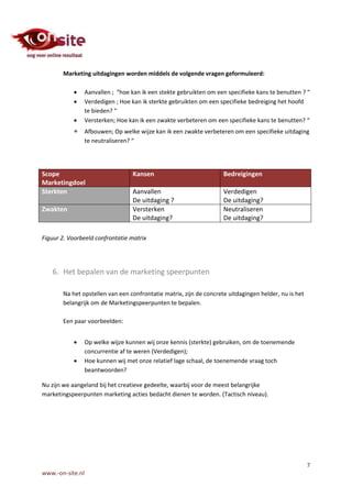 Marketing uitdagingen worden middels de volgende vragen geformuleerd:

                 Aanvallen ; “hoe kan ik een stekte gebruikten om een specifieke kans te benutten ? “
                 Verdedigen ; Hoe kan ik sterkte gebruikten om een specifieke bedreiging het hoofd
                  te bieden? “
                 Versterken; Hoe kan ik een zwakte verbeteren om een specifieke kans te benutten? “
                 Afbouwen; Op welke wijze kan ik een zwakte verbeteren om een specifieke uitdaging
                  te neutraliseren? “




Scope                              Kansen                            Bedreigingen
Marketingdoel
Sterkten                           Aanvallen                         Verdedigen
                                   De uitdaging ?                    De uitdaging?
Zwakten                            Versterken                        Neutraliseren
                                   De uitdaging?                     De uitdaging?

Figuur 2. Voorbeeld confrontatie matrix




   6. Het bepalen van de marketing speerpunten

       Na het opstellen van een confrontatie matrix, zijn de concrete uitdagingen helder, nu is het
       belangrijk om de Marketingspeerpunten te bepalen.

       Een paar voorbeelden:


                 Op welke wijze kunnen wij onze kennis (sterkte) gebruiken, om de toenemende
                  concurrentie af te weren (Verdedigen);
                 Hoe kunnen wij met onze relatief lage schaal, de toenemende vraag toch
                  beantwoorden?

Nu zijn we aangeland bij het creatieve gedeelte, waarbij voor de meest belangrijke
marketingspeerpunten marketing acties bedacht dienen te worden. (Tactisch niveau).




                                                                                                      7
www.-on-site.nl
 