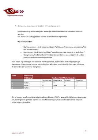 7. Benoemen van doelmarkten en klantgroepen

       Binnen deze stap wordt er bepaald welke specifieke doelmarkten er benaderd dienen te
       worden.
       een markt kan vaak opgedeeld worden in verschillende segmenten.

       We onderscheiden:

                 Marktsegmenten ; denk bijvoorbeeld aan : “Webbouw / technische ontwikkeling” bij
                  een Internetbureau;
                 Doelmarkten ; denk bijvoorbeeld aan “exporterende maak industrie in Nederland:”.
                 Klantgroepen; hierbij kunt u binnen deze context denken aan verspanende sector,
                  constructie of consumentenproducten”.

Deze stap is erg belangrijk, hoe beter de marktsegmenten, doelmarkten en klantgroepen zijn
afgebakend, hoe groter de kans op succes. Op deze wijze kunt u zich namelijk heel goed richten op
de behoeften per specifieke klantgroep.



PRIO               Marketing
                   Uitdaging?                          Haalbaarheid Marketingactie
                                         Commercieel     Organisatie   Techniek      Financieel
1                  Actie 1.              ++++            ++            +             +++
2.                 Actie 2.              ++              ++++          ++            +
3.                 Actie 3.              ++              ---           -             --




Om te kunnen bepalen, welke product markt combinaties (PMC’s) waarschijnlijk het meest succesvol
zijn, kan er gebruik gemaakt worden van een MABA analyse (deze wordt in een van de volgende
White papers behandeld).




                                                                                                    8
www.-on-site.nl
 
