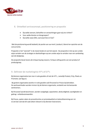 8. Ontwikkel serviceconcept, positionering en propositie

                 Op welke wensen, behoeften en verwachtingen gaan wij ons richten?
                 Voor welke klanten en klangroepen?
                 Op welke wijze (Wie, wat waarmee en hoe?


 Met de positionering wordt bedoeld, de positie van uw merk / product / dienst ten opzichte van de
concurrentie.

Propositie is het “voorstel” in de meest brede zin van het woord. De propositie is het op een unieke
wijze vertalen van de strategie en doelstellingen op een unieke wijze te vertalen naar een aanbieding
aan de doelgroep.

De propositie bevat tevens de Unique buying reasons / Unique selling points van een product of
productgroep.




9. Definieer de marketingmix 4 P’s of 6 P’s
Bij kleinere organisaties kan men in vele gevallen af met de 4 P’s , namelijk Product, Prijs, Plaats en
Promotie. (zie figuur).

Bij grotere organisaties wordt er in vele gevallen ook Personeel en Proces bij betrokken.
De werkzaamheden worden immers bij de kleinere organisatie, verdeeld over de bestaande
werknemers.

Bij Personeel wordt beschreven, worden vastgelegd, capaciteiten, deskundigheid, vaardigheden en
gedrag + arbeidsvoorwaarden.

Bij Proces, spelen zaken als procesfuncties en proceskwaliteit en ketenafstemming een rol.
Je ziet dan ook dat dit vaak alleen relevant is bij diensten leveranciers.




                                                                                                          9
www.-on-site.nl
 