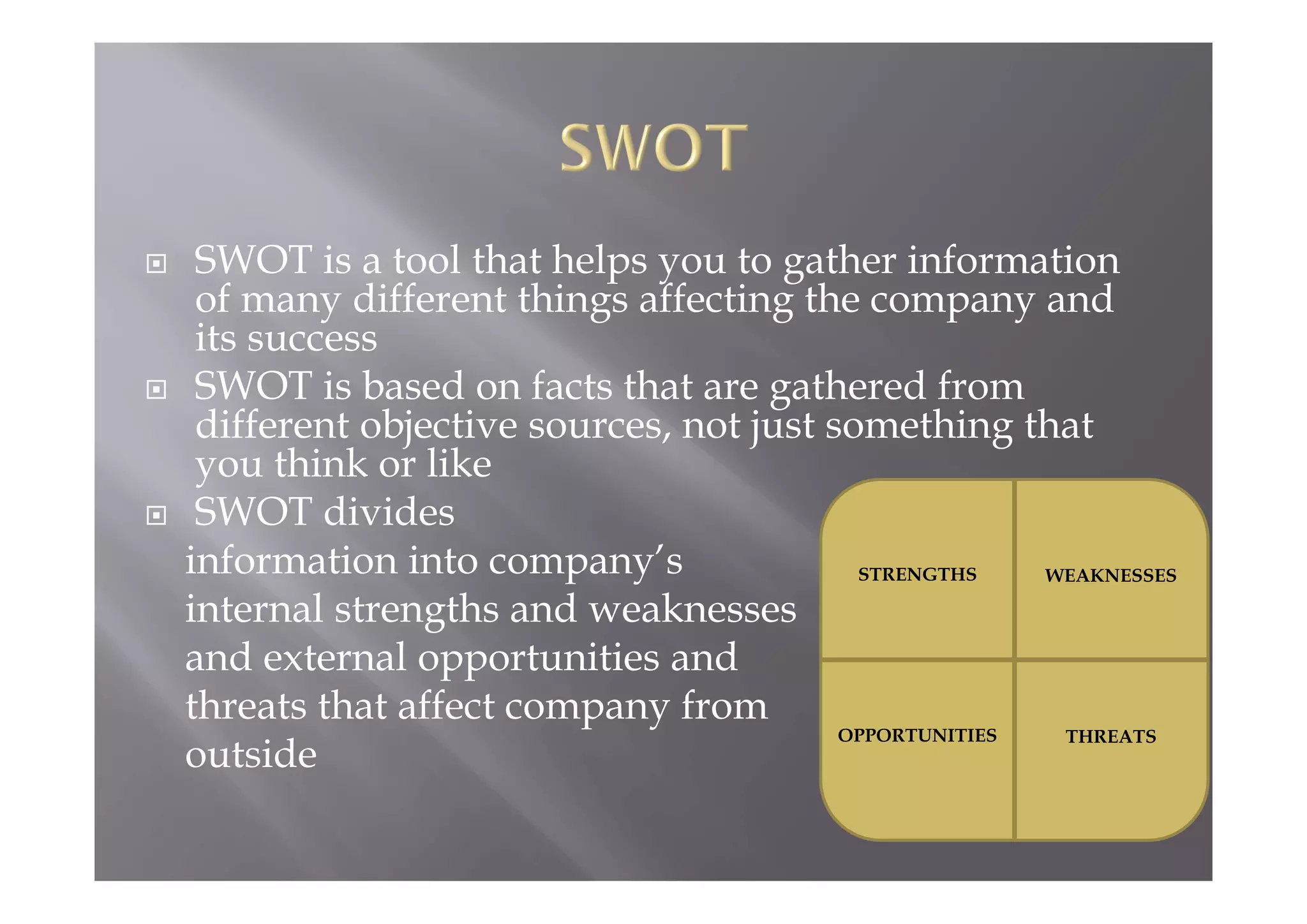  SWOT is a tool that helps you to gather information
of many different things affecting the company and
its success
 SWOT is based on facts that are gathered from
different objective sources, not just something that
you think or like
 SWOT divides
information into company’s
internal strengths and weaknesses
and external opportunities and
threats that affect company from
outside
STRENGTHS WEAKNESSES
OPPORTUNITIES THREATS
 
