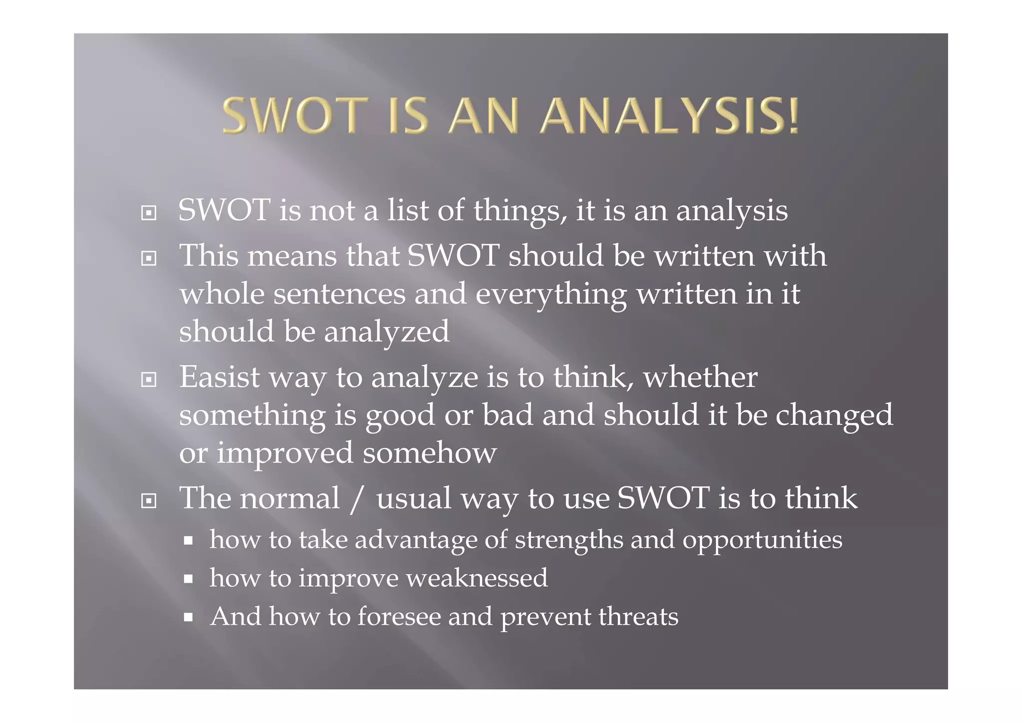  SWOT is not a list of things, it is an analysis
 This means that SWOT should be written with
whole sentences and everything written in it
should be analyzed
 Easist way to analyze is to think, whether
something is good or bad and should it be changed
or improved somehow
 The normal / usual way to use SWOT is to think
 how to take advantage of strengths and opportunities
 how to improve weaknessed
 And how to foresee and prevent threats
 