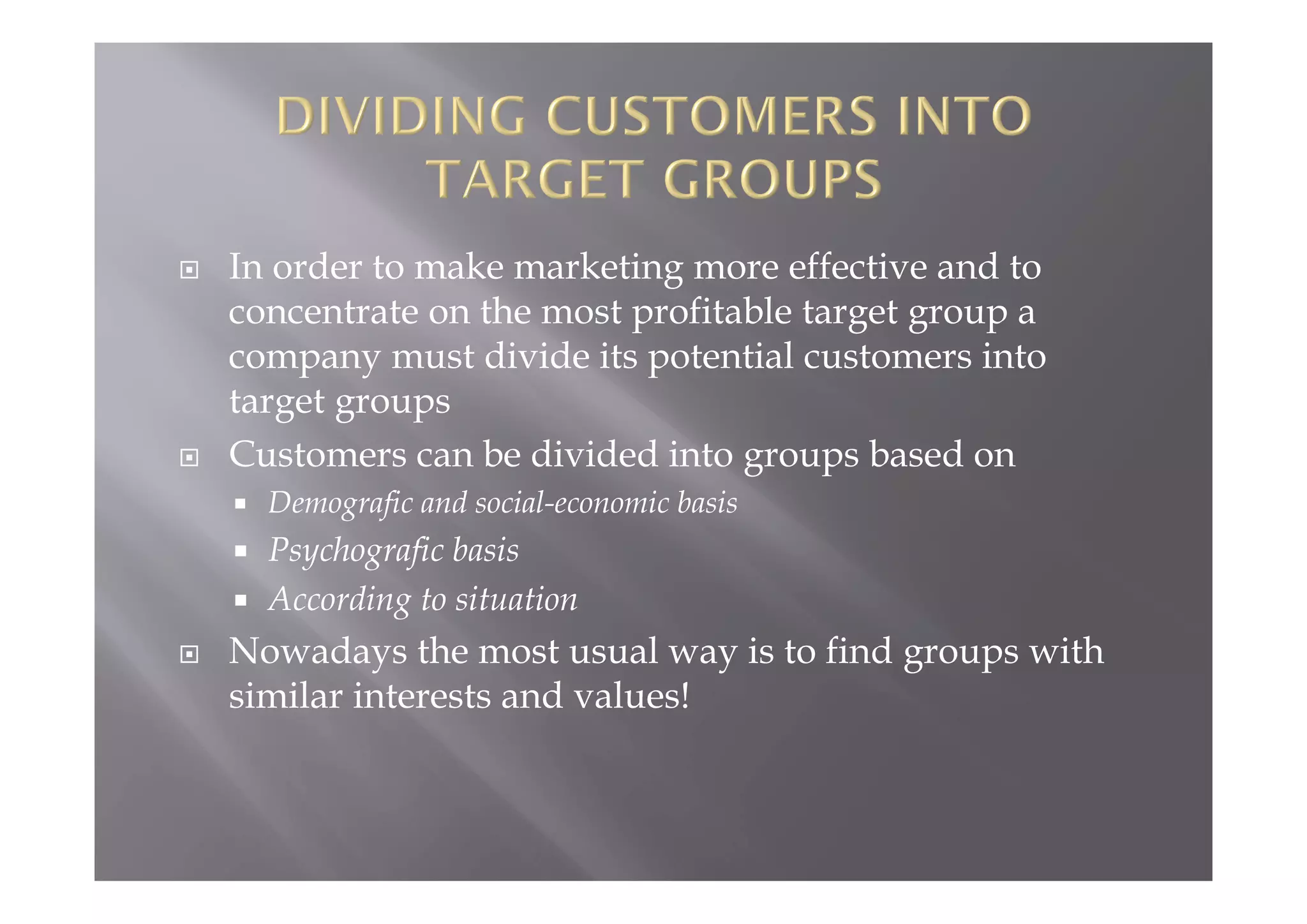  In order to make marketing more effective and to
concentrate on the most profitable target group a
company must divide its potential customers into
target groups
 Customers can be divided into groups based on
 Demografic and social-economic basis
 Psychografic basis
 According to situation
 Nowadays the most usual way is to find groups with
similar interests and values!
 