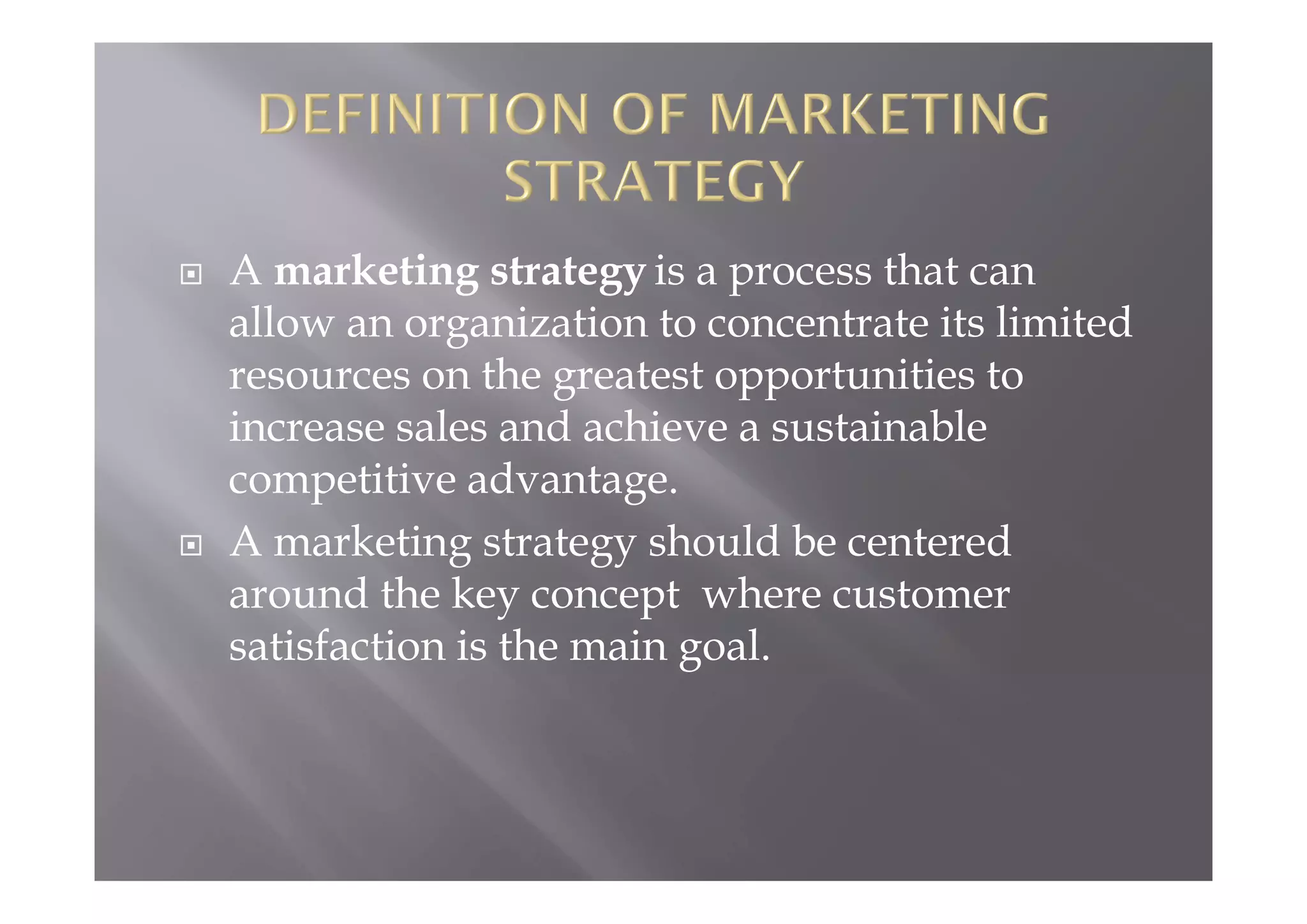  A marketing strategy is a process that can
allow an organization to concentrate its limited
resources on the greatest opportunities to
increase sales and achieve a sustainable
competitive advantage.
 A marketing strategy should be centered
around the key concept where customer
satisfaction is the main goal.
 