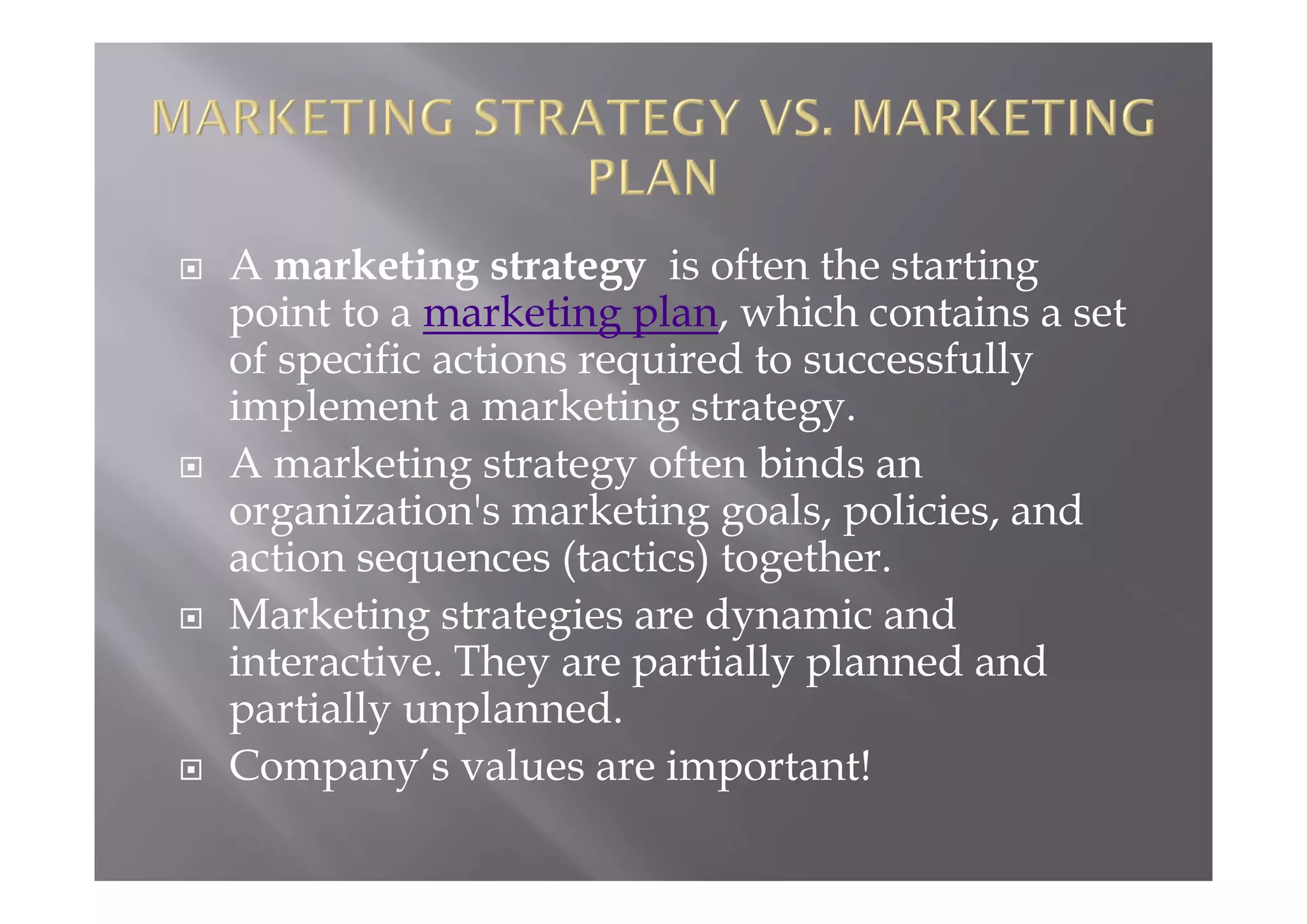  A marketing strategy is often the starting
point to a marketing plan, which contains a set
of specific actions required to successfully
implement a marketing strategy.
 A marketing strategy often binds an
organization's marketing goals, policies, and
action sequences (tactics) together.
 Marketing strategies are dynamic and
interactive. They are partially planned and
partially unplanned.
 Company’s values are important!
 