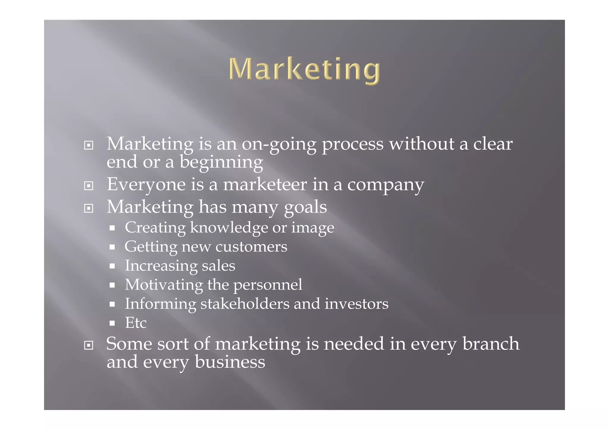  Marketing is an on-going process without a clear
end or a beginning
 Everyone is a marketeer in a company
 Marketing has many goals
 Creating knowledge or image
 Getting new customers
 Increasing sales
 Motivating the personnel
 Informing stakeholders and investors
 Etc
 Some sort of marketing is needed in every branch
and every business
 