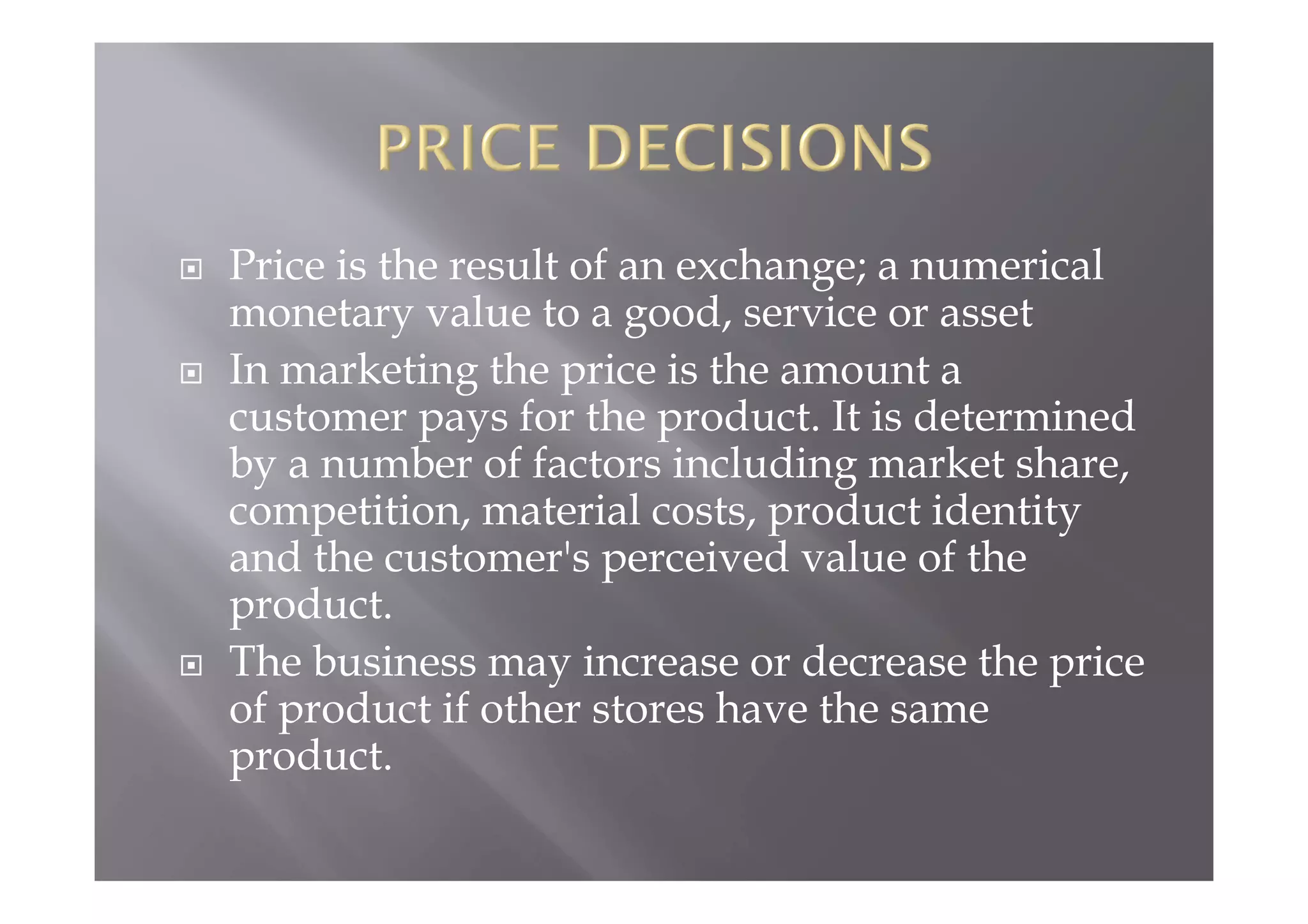  Price is the result of an exchange; a numerical
monetary value to a good, service or asset
 In marketing the price is the amount a
customer pays for the product. It is determined
by a number of factors including market share,
competition, material costs, product identity
and the customer's perceived value of the
product.
 The business may increase or decrease the price
of product if other stores have the same
product.
 