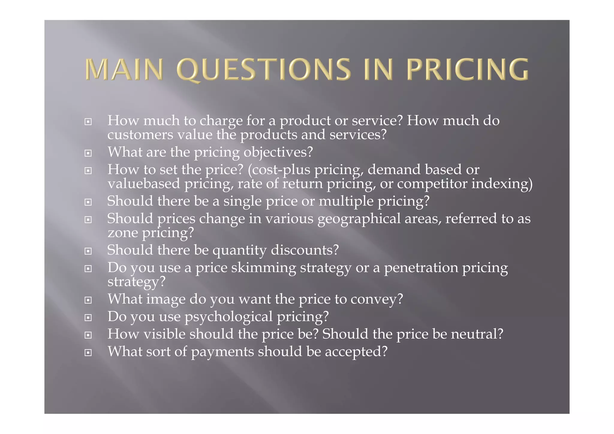  How much to charge for a product or service? How much do
customers value the products and services?
 What are the pricing objectives?
 How to set the price? (cost-plus pricing, demand based or
valuebased pricing, rate of return pricing, or competitor indexing)
 Should there be a single price or multiple pricing?
 Should prices change in various geographical areas, referred to as
zone pricing?
 Should there be quantity discounts?
 Do you use a price skimming strategy or a penetration pricing
strategy?
 What image do you want the price to convey?
 Do you use psychological pricing?
 How visible should the price be? Should the price be neutral?
 What sort of payments should be accepted?
 