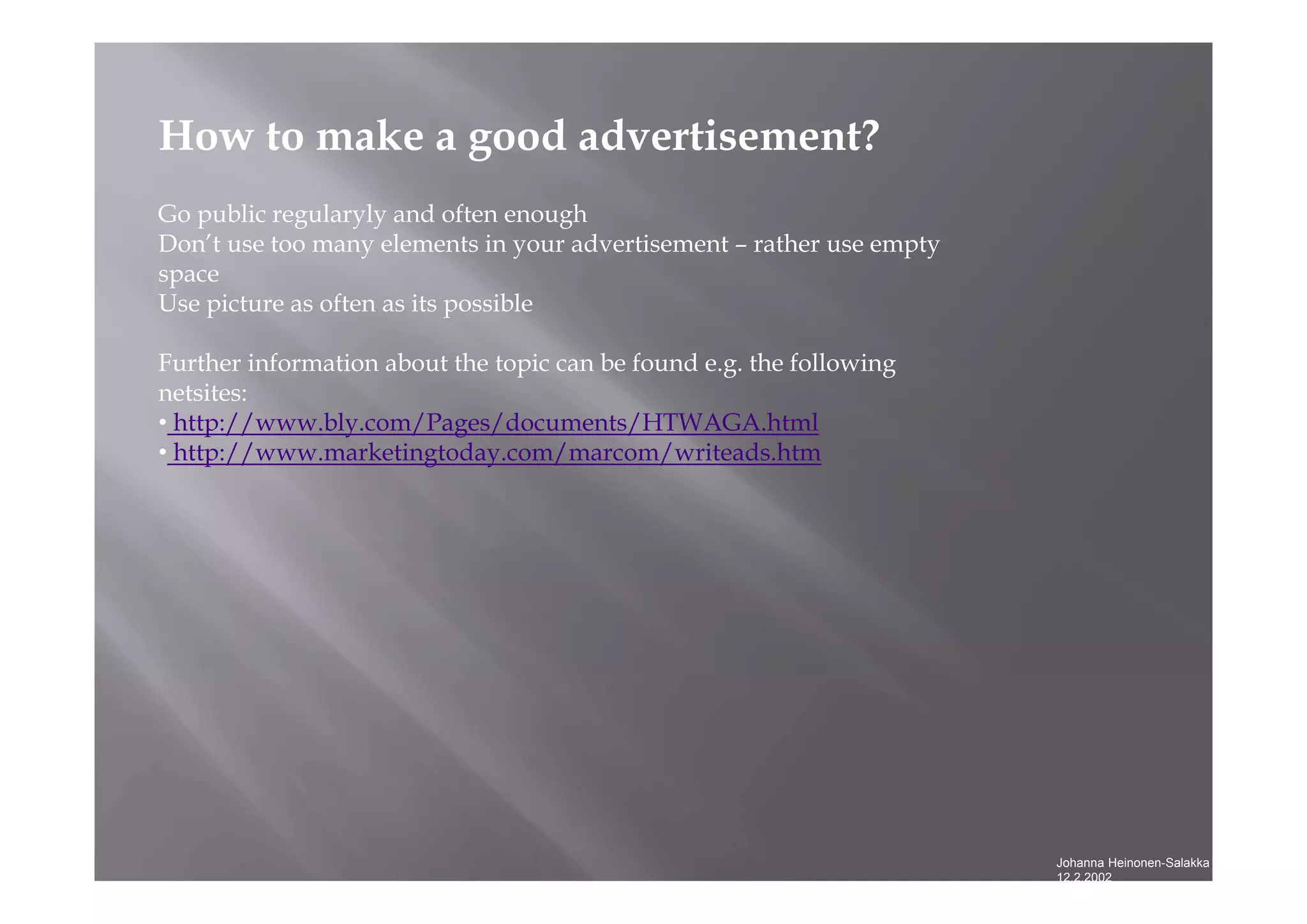 Johanna Heinonen-Salakka
12.2.2002
How to make a good advertisement?
Go public regularyly and often enough
Don’t use too many elements in your advertisement – rather use empty
space
Use picture as often as its possible
Further information about the topic can be found e.g. the following
netsites:
• http://www.bly.com/Pages/documents/HTWAGA.html
• http://www.marketingtoday.com/marcom/writeads.htm
 