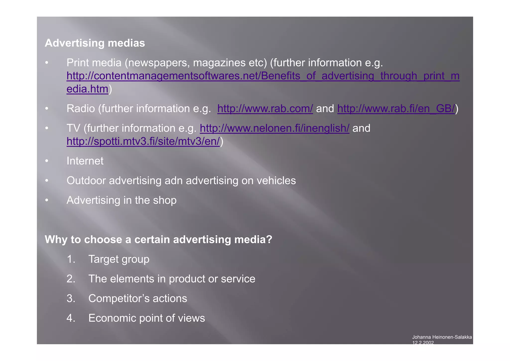 Johanna Heinonen-Salakka
12.2.2002
Advertising medias
• Print media (newspapers, magazines etc) (further information e.g.
http://contentmanagementsoftwares.net/Benefits_of_advertising_through_print_m
edia.htm)
• Radio (further information e.g. http://www.rab.com/ and http://www.rab.fi/en_GB/)
• TV (further information e.g. http://www.nelonen.fi/inenglish/ and
http://spotti.mtv3.fi/site/mtv3/en/)
• Internet
• Outdoor advertising adn advertising on vehicles
• Advertising in the shop
Why to choose a certain advertising media?
1. Target group
2. The elements in product or service
3. Competitor’s actions
4. Economic point of views
 