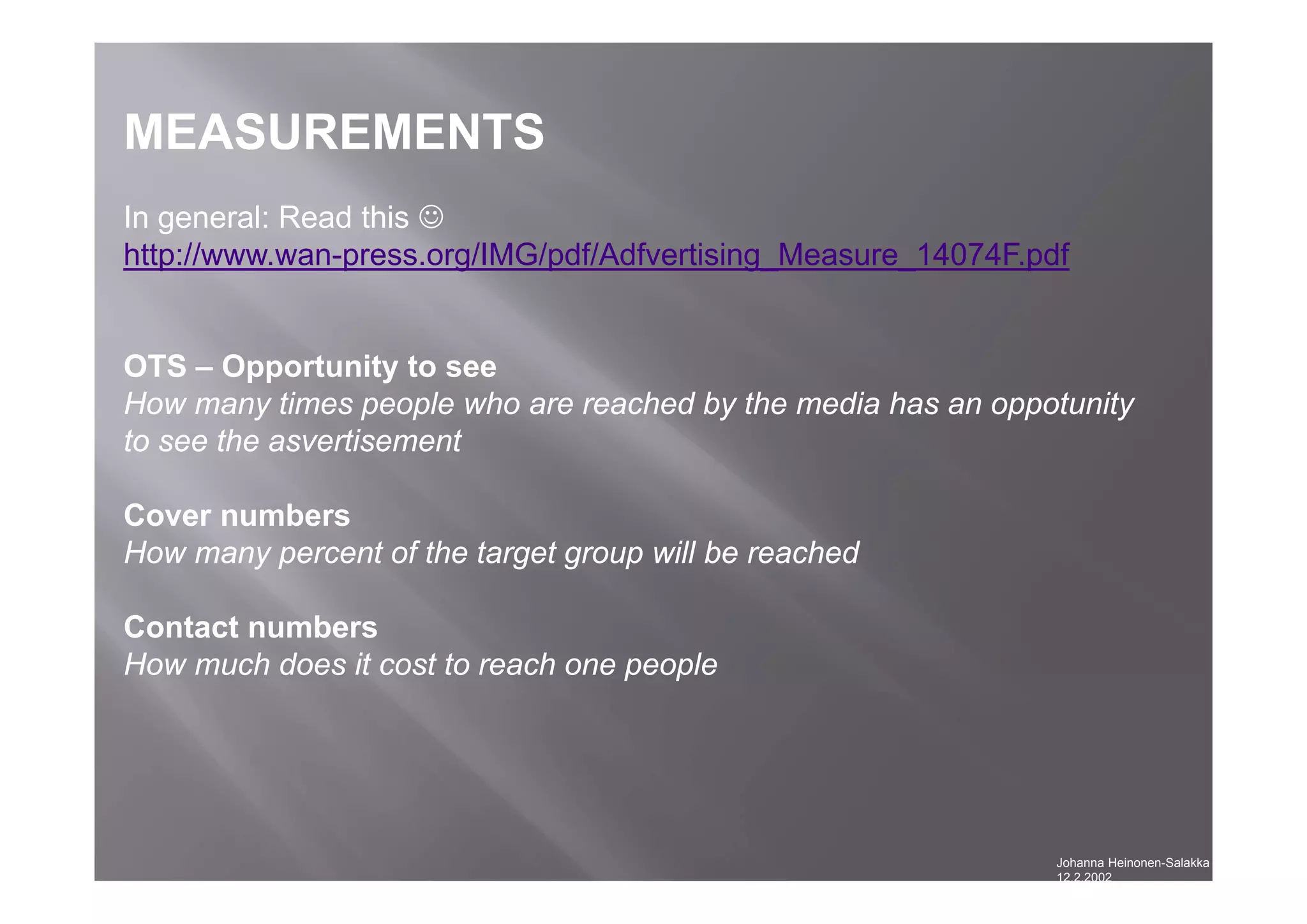 Johanna Heinonen-Salakka
12.2.2002
MEASUREMENTS
In general: Read this 
http://www.wan-press.org/IMG/pdf/Adfvertising_Measure_14074F.pdf
OTS – Opportunity to see
How many times people who are reached by the media has an oppotunity
to see the asvertisement
Cover numbers
How many percent of the target group will be reached
Contact numbers
How much does it cost to reach one people
 
