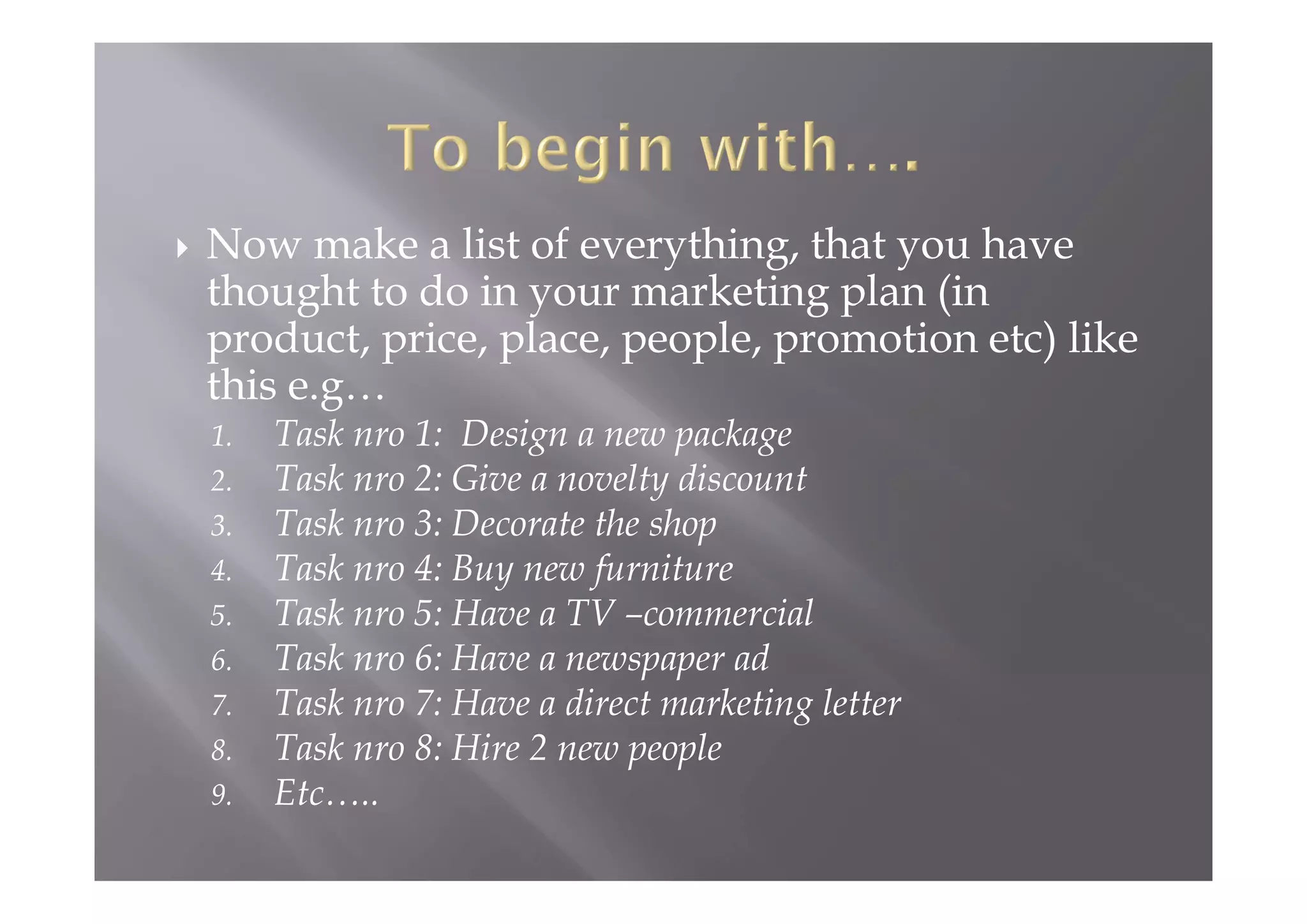  Now make a list of everything, that you have
thought to do in your marketing plan (in
product, price, place, people, promotion etc) like
this e.g…
1. Task nro 1: Design a new package
2. Task nro 2: Give a novelty discount
3. Task nro 3: Decorate the shop
4. Task nro 4: Buy new furniture
5. Task nro 5: Have a TV –commercial
6. Task nro 6: Have a newspaper ad
7. Task nro 7: Have a direct marketing letter
8. Task nro 8: Hire 2 new people
9. Etc…..
 