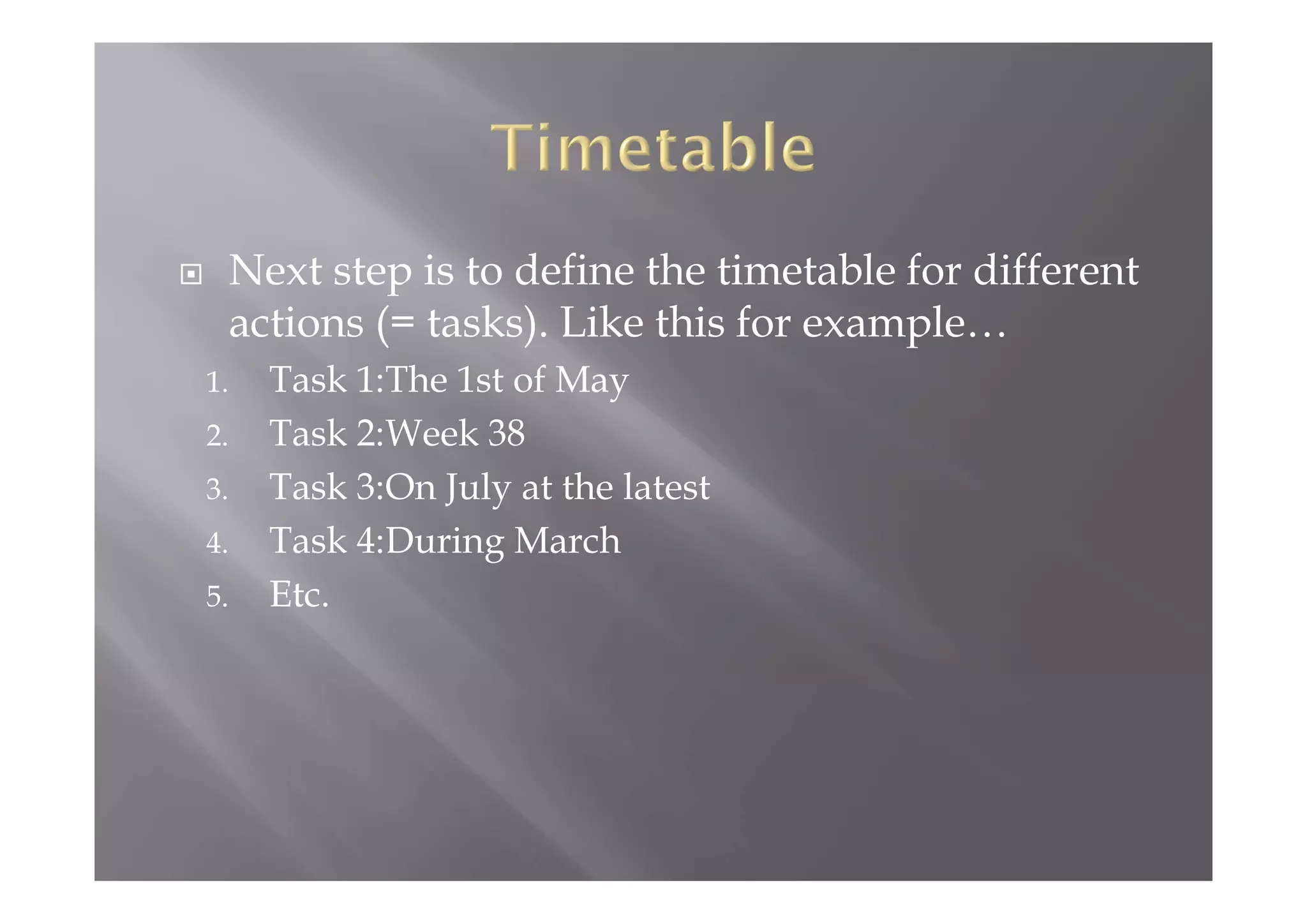  Next step is to define the timetable for different
actions (= tasks). Like this for example…
1. Task 1:The 1st of May
2. Task 2:Week 38
3. Task 3:On July at the latest
4. Task 4:During March
5. Etc.
 