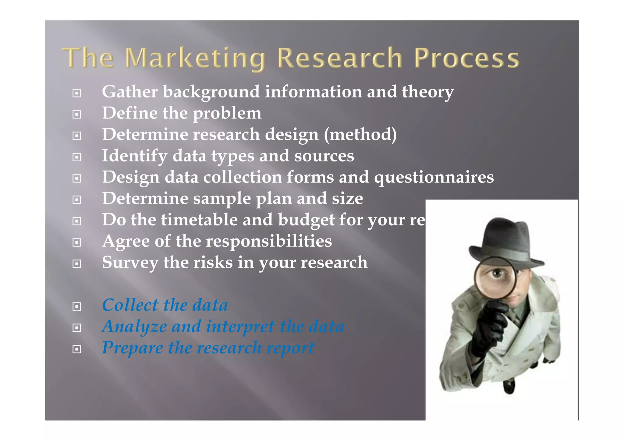  Gather background information and theory
 Define the problem
 Determine research design (method)
 Identify data types and sources
 Design data collection forms and questionnaires
 Determine sample plan and size
 Do the timetable and budget for your research
 Agree of the responsibilities
 Survey the risks in your research
 Collect the data
 Analyze and interpret the data
 Prepare the research report
 