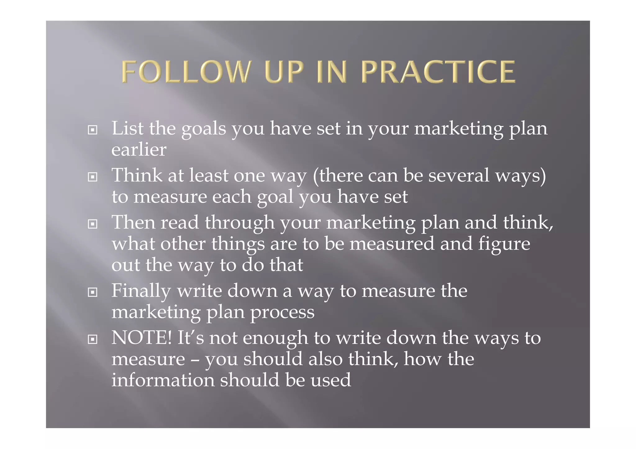 List the goals you have set in your marketing plan
earlier
 Think at least one way (there can be several ways)
to measure each goal you have set
 Then read through your marketing plan and think,
what other things are to be measured and figure
out the way to do that
 Finally write down a way to measure the
marketing plan process
 NOTE! It’s not enough to write down the ways to
measure – you should also think, how the
information should be used
 