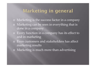  Marketing is the success factor in a company
 Marketing can be seen in everything that is
done in a company
 Every function in a company has its effect to
and in marketing
 Even customers and stakeholders has affect
marketing results
 Marketing is much more than advertising
 