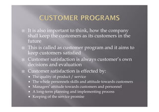  It is also important to think, how the company
shall keep the customers as its customers in the
future
 This is called as customer program and it aims to
keep customers satisfied
 Customer satisfaction is always customer’s own
decisions and evaluation
 Customer satisfaction is effected by:
 The quality of product / service
 The whole personnels skills and attitude towards customers
 Managers’ attitude towards customers and personnel
 A long-term planning and implementing process
 Keeping of the service promise
 