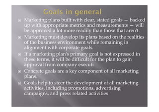  Marketing plans built with clear, stated goals — backed
up with appropriate metrics and measurements — will
be approved a lot more readily than those that aren't.
 Marketing must develop its plans based on the realities
of the business environment while remaining in
alignment with corporate goals.
 If a marketing plan's primary goal is not expressed in
these terms, it will be difficult for the plan to gain
approval from company executi
 Concrete goals are a key component of all marketing
plans.
 Goals help to steer the development of all marketing
activities, including promotions, advertising
campaigns, and press related activities
 