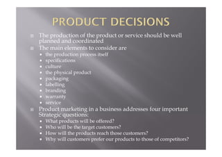  The production of the product or service should be well
planned and coordinated
 The main elements to consider are
 the production process itself
 specifications
 culture
 the physical product
 packaging
 labelling
 branding
 warranty
 service
 Product marketing in a business addresses four important
Strategic questions:
 What products will be offered?
 Who will be the target customers?
 How will the products reach those customers?
 Why will customers prefer our products to those of competitors?
 