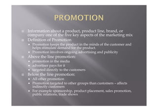  Information about a product, product line, brand, or
company one of the five key aspects of the marketing mix
 Definition of Promotion
 Promotion keeps the product in the minds of the customer and
helps stimulate demand for the product.
 Promotion involves ongoing advertising and publicity
 Above the line promotion:
 promotion in the media
 advertiser pays for it
 targeted directly to the customers
 Below the line promotion:
 All other promotion
 Promotion targeted to other groups than customers – affects
indirectly customers
 For example sponsorship, product placement, sales promotion,
public relations, trade shows
 