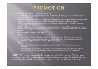  Promotional mix or communication mix:
 Advertising: Any paid presentation and promotion of ideas, goods, or services by an
identified sponsor
 Personal selling: A process of helping and persuading one or more prospects to purchase
a good or service or to act on any idea through the use of an oral presentation.
 Sales promotion: Incentives designed to stimulate the purchase or sale of a product,
usually in the short term
 Public relations: Non-paid non-personal stimulation of demand for a product, service, or
business unit by planting significant news about it or a favorable presentation of it in the
media.
 Two strategies: "push" and "pull".
 Push
 Uses salesmen and trade promotion to create consumer demand for a product.
 The producer promotes the product to wholesalers, the wholesalers promote it to
retailers, and the retailers promote it to consumers.
 Pull
 Uses advertising and consumer promotion to build up consumer demand for a
product.
 If the strategy is successful, consumers will ask their retailers for the product, the
retailers will ask the wholesalers, and the wholesalers will ask the producers.
NOTE! With promotion you build images and give information. Whether your
promotion campaign has emphasis on information or images depends firstly on
customers wishes and values and secondly on your product and company.
 