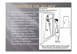  Marketing research can be
done once or repeatedly
 A study that is done once is
called ad hoc. It usually
concentrates on a special
problem or a question
 Omnibus study repeats
itself in a certain time
intervals (eg. annually).
The goal for an omnibus
study is to gather material
in order to see how
something has developed
 