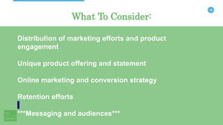 18
What To Consider:
Distribution of marketing efforts and product
engagement
Unique product offering and statement
Online marketing and conversion strategy
Retention efforts
***Messaging and audiences***
 