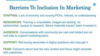 19
Barriers To Inclusion In Marketing
STAFFING: Lack of diversity and varying POVs, interest, or understanding
RESOURCES: Training is unavailable, images are lacking, no
partnerships, access to research, library materials haven’t been invested in
AUDIENCE: Conversations with community are rare and limited and no
real data to support marketing plans
SUPPORT: Not having advocates in higher positions who truly get it
FEAR: Concerns about how the new content and focus might resonate
with customers
 
