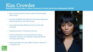 2
• Was in the library world for almost 4 years at The Indianapolis
Public Library.
• Launched the INDYPL team after a Communications Department
being nonexistent for more that five years.
• Has worked with Oprah Winfrey and for two Fortune 500
companies.
• Published journalist in The Houston Chronicle.
• Has done presentations at the annual American Library
Association conference, for InfoPeople, Linking Indy Women,
and Indiana State Library.
• Will be presenting at this year’s IDEAL Conference, August 6-7,
in Columbus, OH.
Kim CrowderBrand Marketing Leader, Indiana University-Purdue University Indianapolis (IUPUI)
 