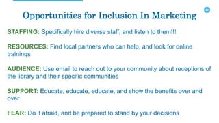 20
Opportunities for Inclusion In Marketing
STAFFING: Specifically hire diverse staff, and listen to them!!!
RESOURCES: Find local partners who can help, and look for online
trainings
AUDIENCE: Use email to reach out to your community about receptions of
the library and their specific communities
SUPPORT: Educate, educate, educate, and show the benefits over and
over
FEAR: Do it afraid, and be prepared to stand by your decisions
 