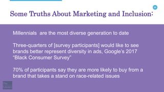 23
Some Truths About Marketing and Inclusion:
Millennials are the most diverse generation to date
Three-quarters of [survey participants] would like to see
brands better represent diversity in ads, Google’s 2017
“Black Consumer Survey”
70% of participants say they are more likely to buy from a
brand that takes a stand on race-related issues
 