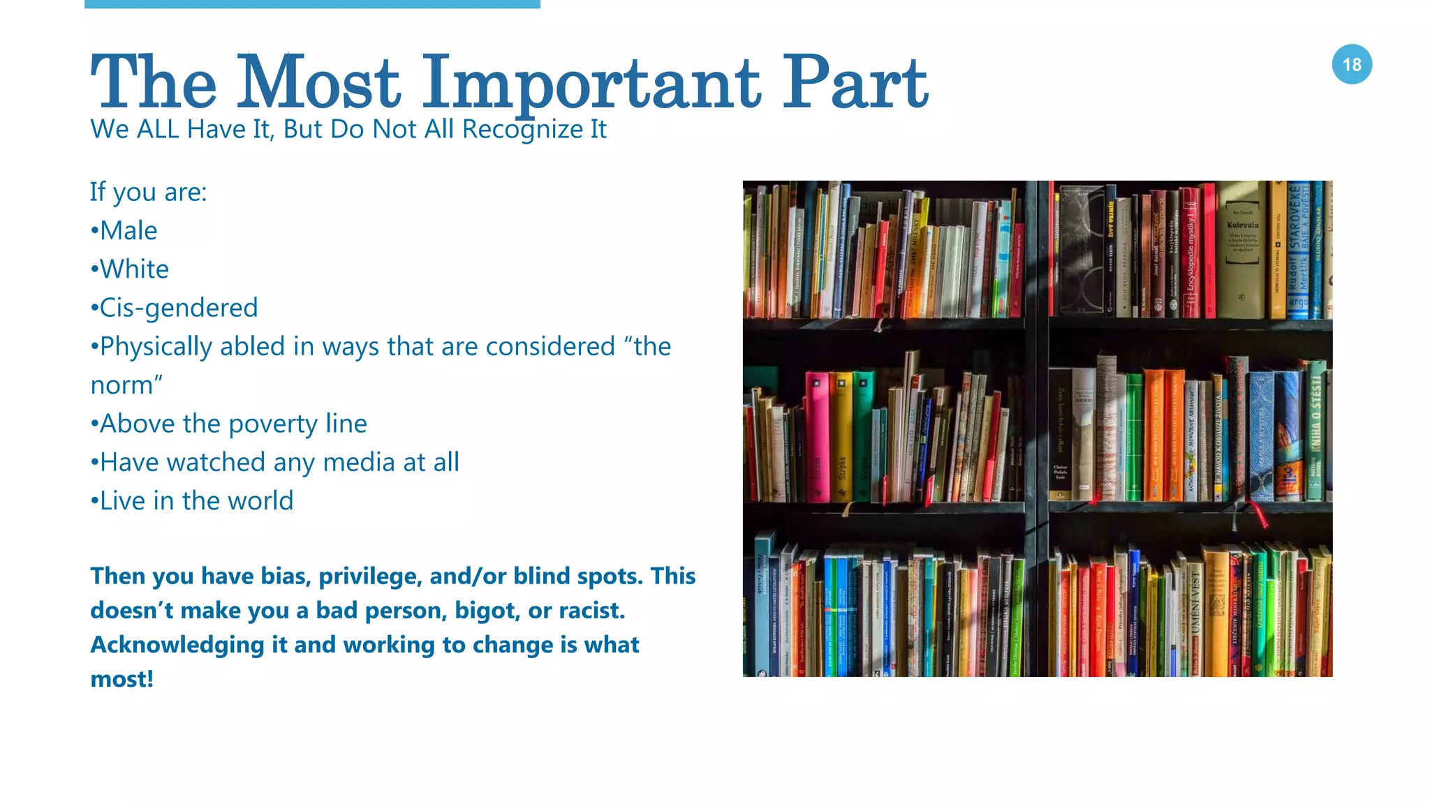 18
If you are:
•Male
•White
•Cis-gendered
•Physically abled in ways that are considered “the
norm”
•Above the poverty line
•Have watched any media at all
•Live in the world
Then you have bias, privilege, and/or blind spots. This
doesn’t make you a bad person, bigot, or racist.
Acknowledging it and working to change is what
most!
The Most Important PartWe ALL Have It, But Do Not All Recognize It
 