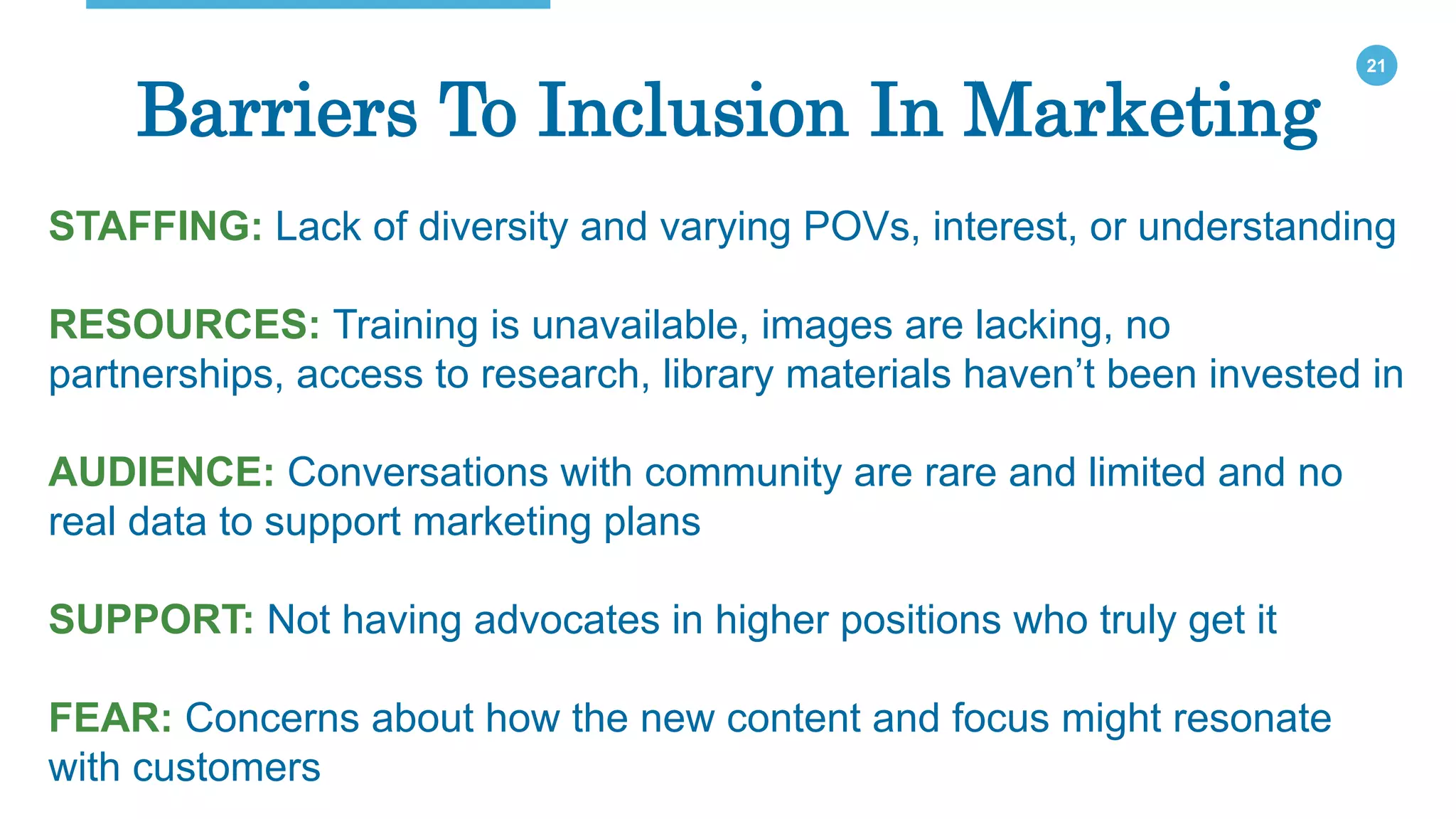 21
Barriers To Inclusion In Marketing
STAFFING: Lack of diversity and varying POVs, interest, or understanding
RESOURCES: Training is unavailable, images are lacking, no
partnerships, access to research, library materials haven’t been invested in
AUDIENCE: Conversations with community are rare and limited and no
real data to support marketing plans
SUPPORT: Not having advocates in higher positions who truly get it
FEAR: Concerns about how the new content and focus might resonate
with customers
 