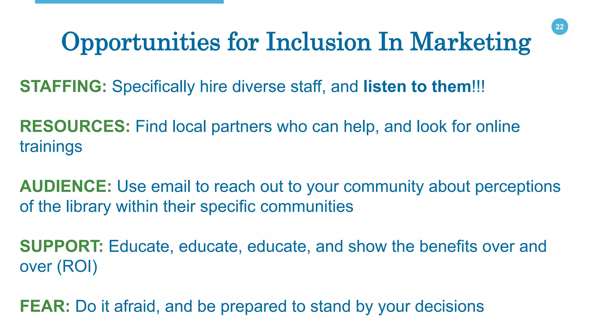 22
Opportunities for Inclusion In Marketing
STAFFING: Specifically hire diverse staff, and listen to them!!!
RESOURCES: Find local partners who can help, and look for online
trainings
AUDIENCE: Use email to reach out to your community about perceptions
of the library within their specific communities
SUPPORT: Educate, educate, educate, and show the benefits over and
over (ROI)
FEAR: Do it afraid, and be prepared to stand by your decisions
 