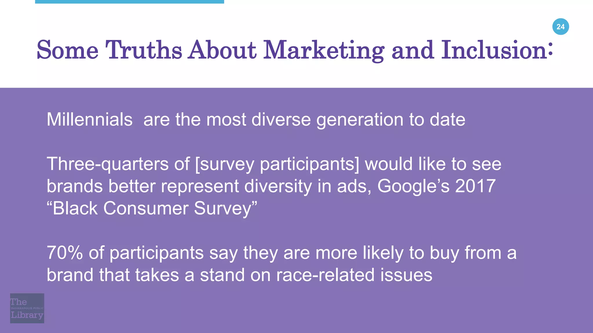 24
Some Truths About Marketing and Inclusion:
Millennials are the most diverse generation to date
Three-quarters of [survey participants] would like to see
brands better represent diversity in ads, Google’s 2017
“Black Consumer Survey”
70% of participants say they are more likely to buy from a
brand that takes a stand on race-related issues
 
